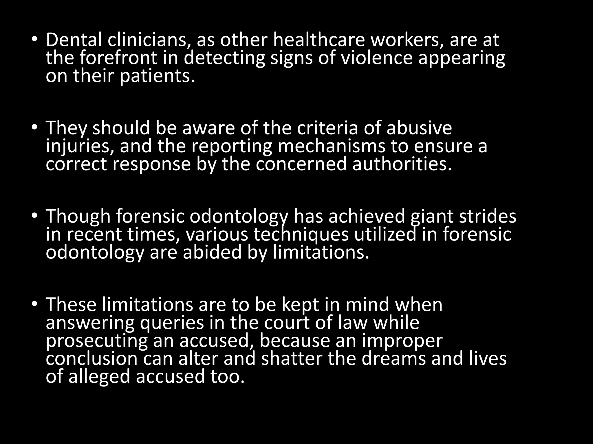 • Dental clinicians, as other healthcare workers, are at
the forefront in detecting signs of violence appearing
on their patients.
• They should be aware of the criteria of abusive
injuries, and the reporting mechanisms to ensure a
correct response by the concerned authorities.
• Though forensic odontology has achieved giant strides
in recent times, various techniques utilized in forensic
odontology are abided by limitations.
• These limitations are to be kept in mind when
answering queries in the court of law while
prosecuting an accused, because an improper
conclusion can alter and shatter the dreams and lives
of alleged accused too.
 