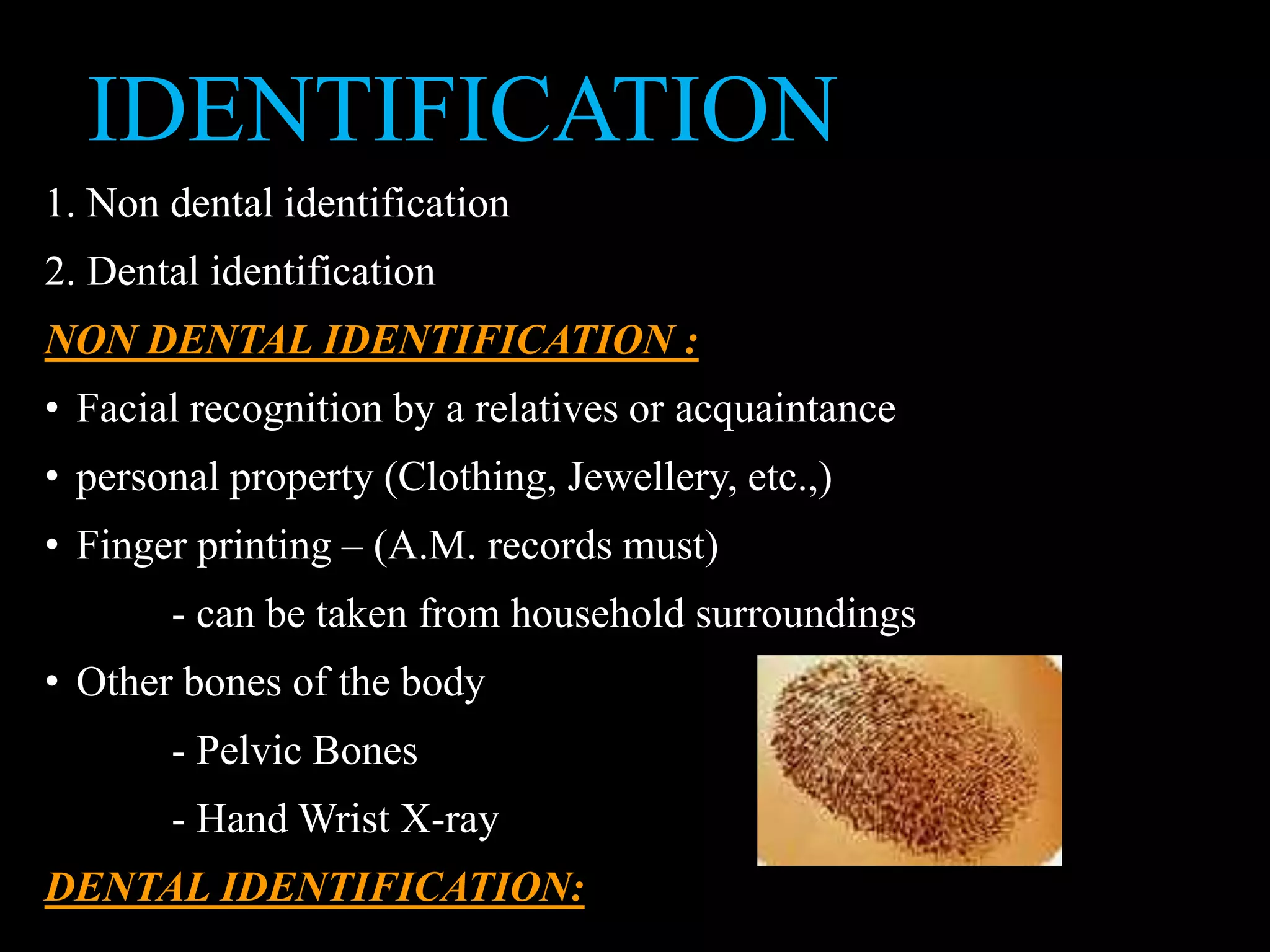 IDENTIFICATION
1. Non dental identification
2. Dental identification
NON DENTAL IDENTIFICATION :
• Facial recognition by a relatives or acquaintance
• personal property (Clothing, Jewellery, etc.,)
• Finger printing – (A.M. records must)
- can be taken from household surroundings
• Other bones of the body
- Pelvic Bones
- Hand Wrist X-ray
DENTAL IDENTIFICATION:
 
