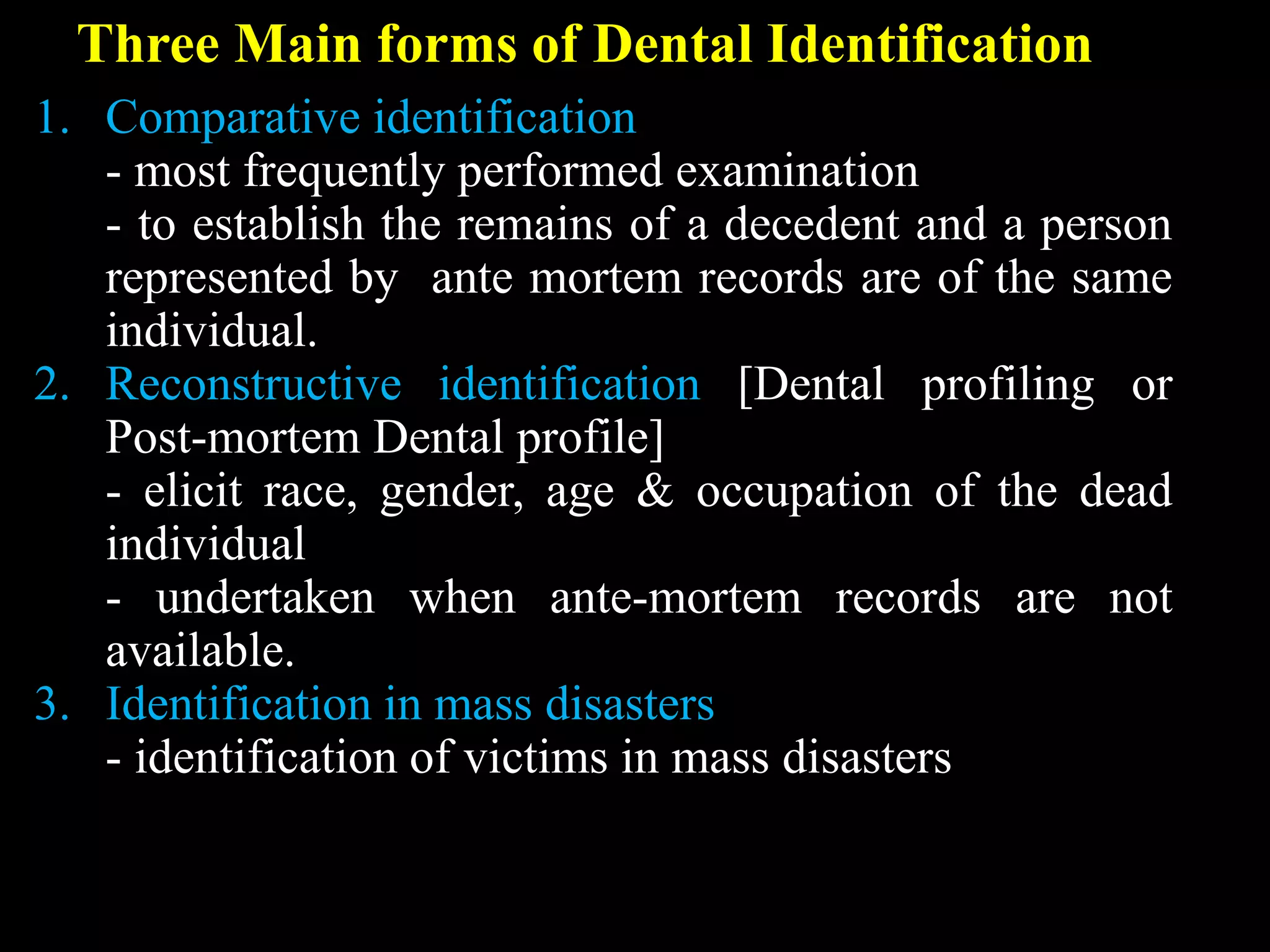 Three Main forms of Dental Identification
1. Comparative identification
- most frequently performed examination
- to establish the remains of a decedent and a person
represented by ante mortem records are of the same
individual.
2. Reconstructive identification [Dental profiling or
Post-mortem Dental profile]
- elicit race, gender, age & occupation of the dead
individual
- undertaken when ante-mortem records are not
available.
3. Identification in mass disasters
- identification of victims in mass disasters
 