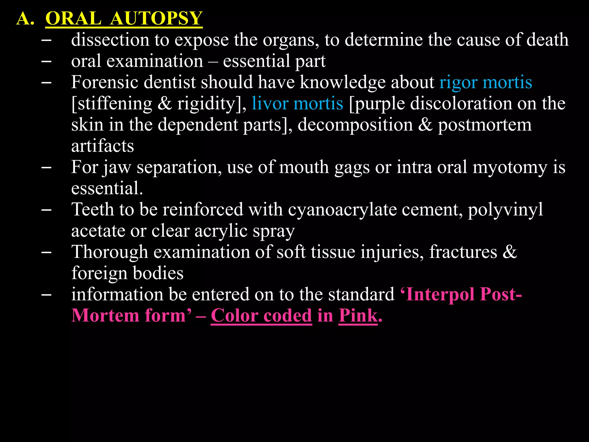 A. ORAL AUTOPSY
– dissection to expose the organs, to determine the cause of death
– oral examination – essential part
– Forensic dentist should have knowledge about rigor mortis
[stiffening & rigidity], livor mortis [purple discoloration on the
skin in the dependent parts], decomposition & postmortem
artifacts
– For jaw separation, use of mouth gags or intra oral myotomy is
essential.
– Teeth to be reinforced with cyanoacrylate cement, polyvinyl
acetate or clear acrylic spray
– Thorough examination of soft tissue injuries, fractures &
foreign bodies
– information be entered on to the standard ‘Interpol Post-
Mortem form’ – Color coded in Pink.
 