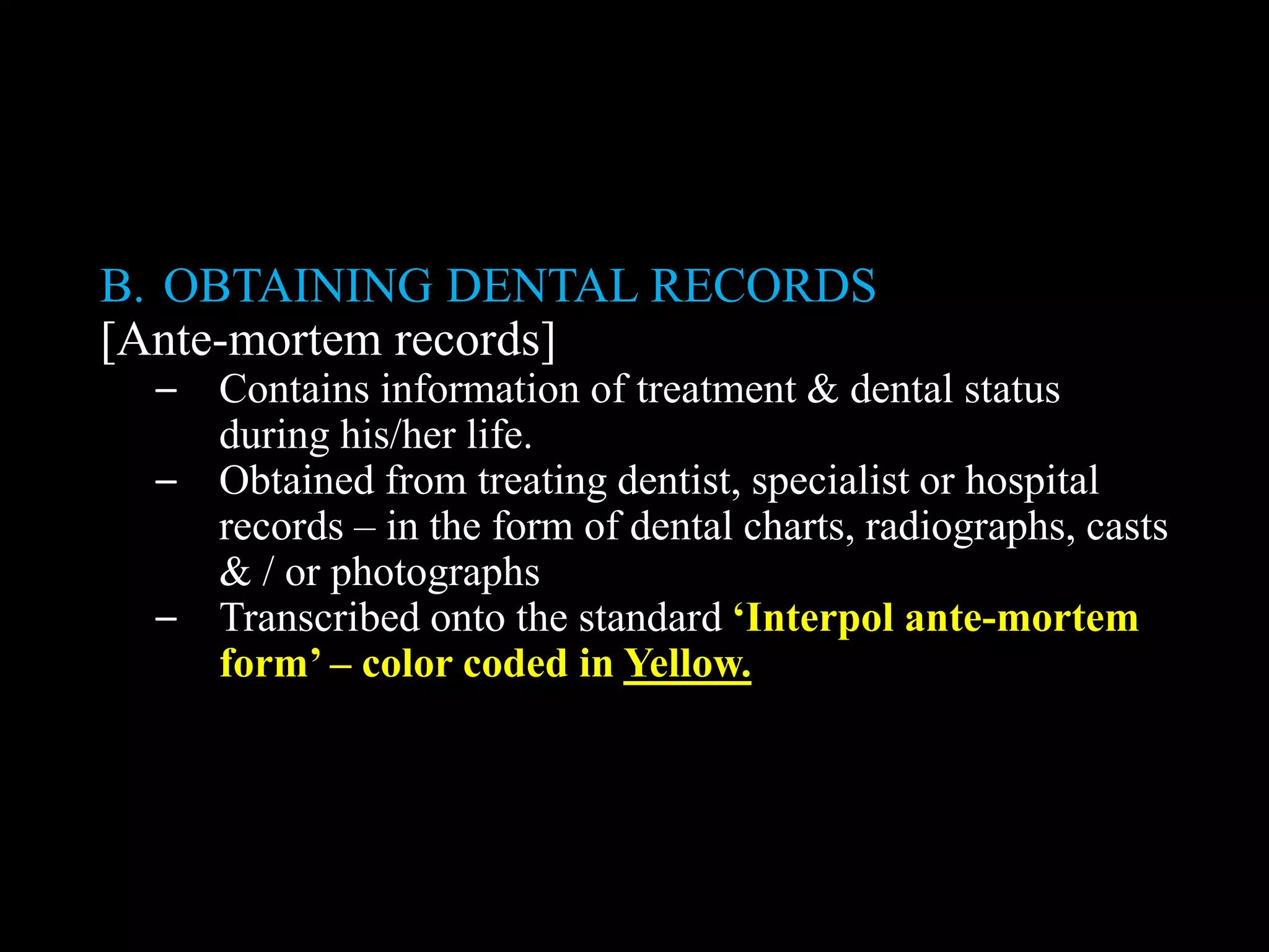 B. OBTAINING DENTAL RECORDS
[Ante-mortem records]
– Contains information of treatment & dental status
during his/her life.
– Obtained from treating dentist, specialist or hospital
records – in the form of dental charts, radiographs, casts
& / or photographs
– Transcribed onto the standard ‘Interpol ante-mortem
form’ – color coded in Yellow.
 