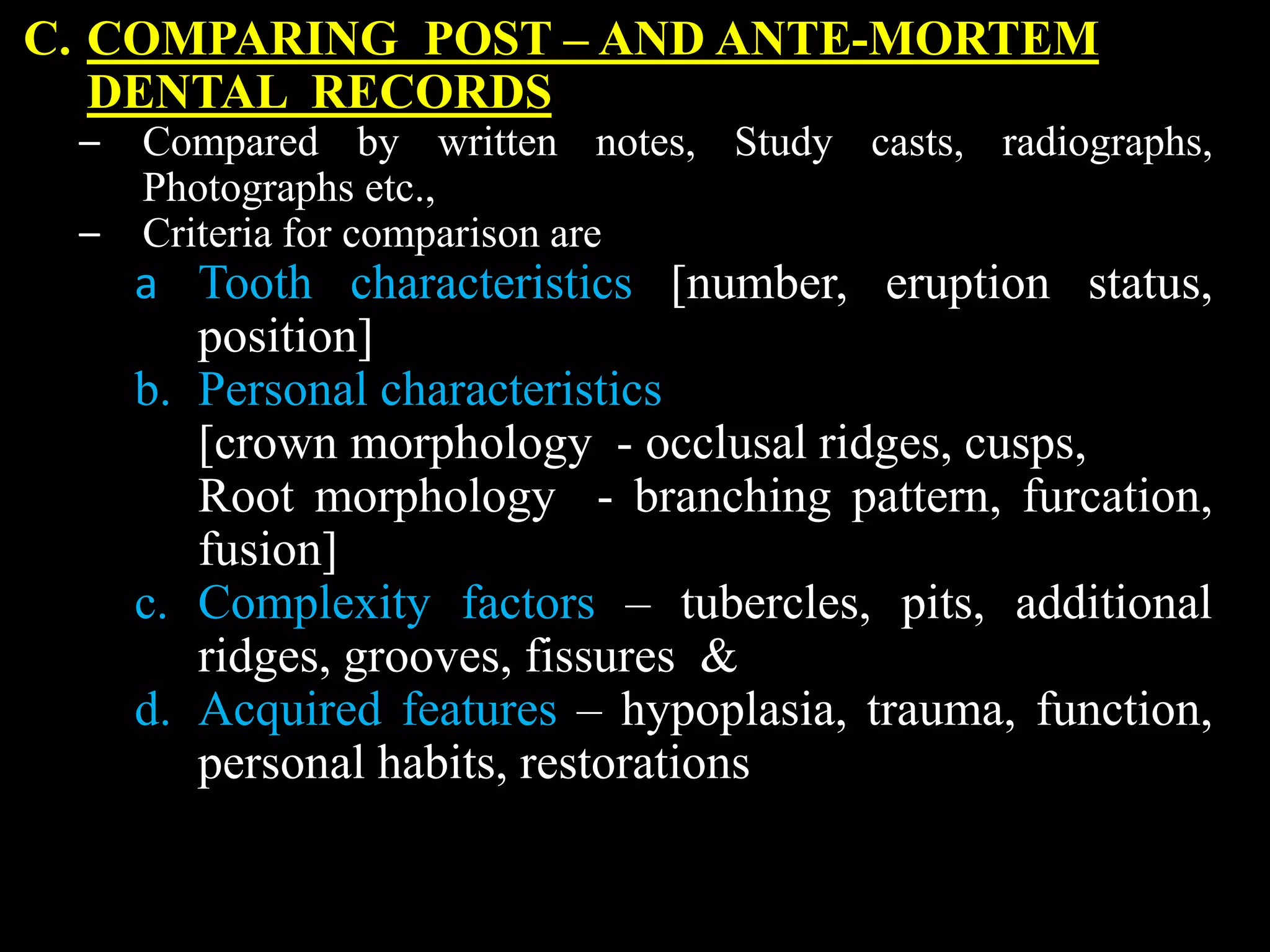 C. COMPARING POST – AND ANTE-MORTEM
DENTAL RECORDS
– Compared by written notes, Study casts, radiographs,
Photographs etc.,
– Criteria for comparison are
a Tooth characteristics [number, eruption status,
position]
b. Personal characteristics
[crown morphology - occlusal ridges, cusps,
Root morphology - branching pattern, furcation,
fusion]
c. Complexity factors – tubercles, pits, additional
ridges, grooves, fissures &
d. Acquired features – hypoplasia, trauma, function,
personal habits, restorations
 