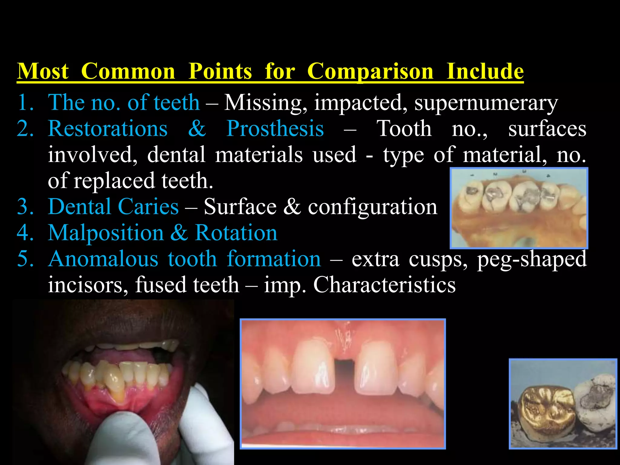 Most Common Points for Comparison Include
1. The no. of teeth – Missing, impacted, supernumerary
2. Restorations & Prosthesis – Tooth no., surfaces
involved, dental materials used - type of material, no.
of replaced teeth.
3. Dental Caries – Surface & configuration
4. Malposition & Rotation
5. Anomalous tooth formation – extra cusps, peg-shaped
incisors, fused teeth – imp. Characteristics
 