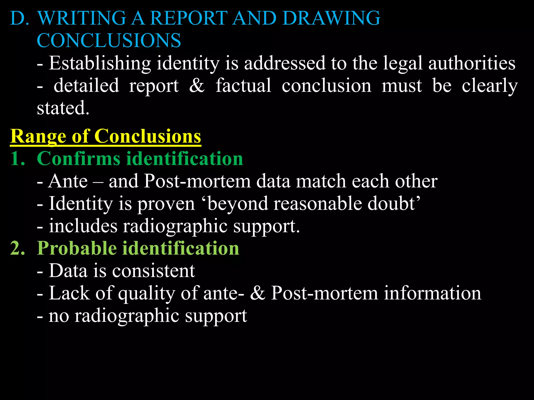 D. WRITING A REPORT AND DRAWING
CONCLUSIONS
- Establishing identity is addressed to the legal authorities
- detailed report & factual conclusion must be clearly
stated.
Range of Conclusions
1. Confirms identification
- Ante – and Post-mortem data match each other
- Identity is proven ‘beyond reasonable doubt’
- includes radiographic support.
2. Probable identification
- Data is consistent
- Lack of quality of ante- & Post-mortem information
- no radiographic support
 