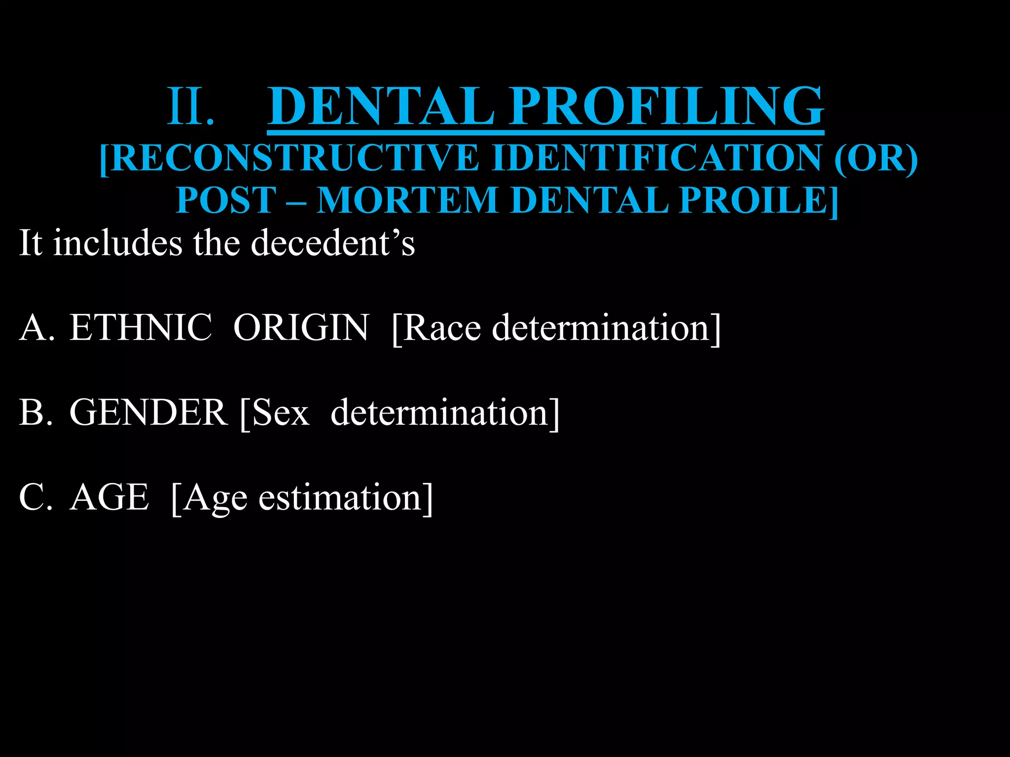 II. DENTAL PROFILING
[RECONSTRUCTIVE IDENTIFICATION (OR)
POST – MORTEM DENTAL PROILE]
It includes the decedent’s
A. ETHNIC ORIGIN [Race determination]
B. GENDER [Sex determination]
C. AGE [Age estimation]
 