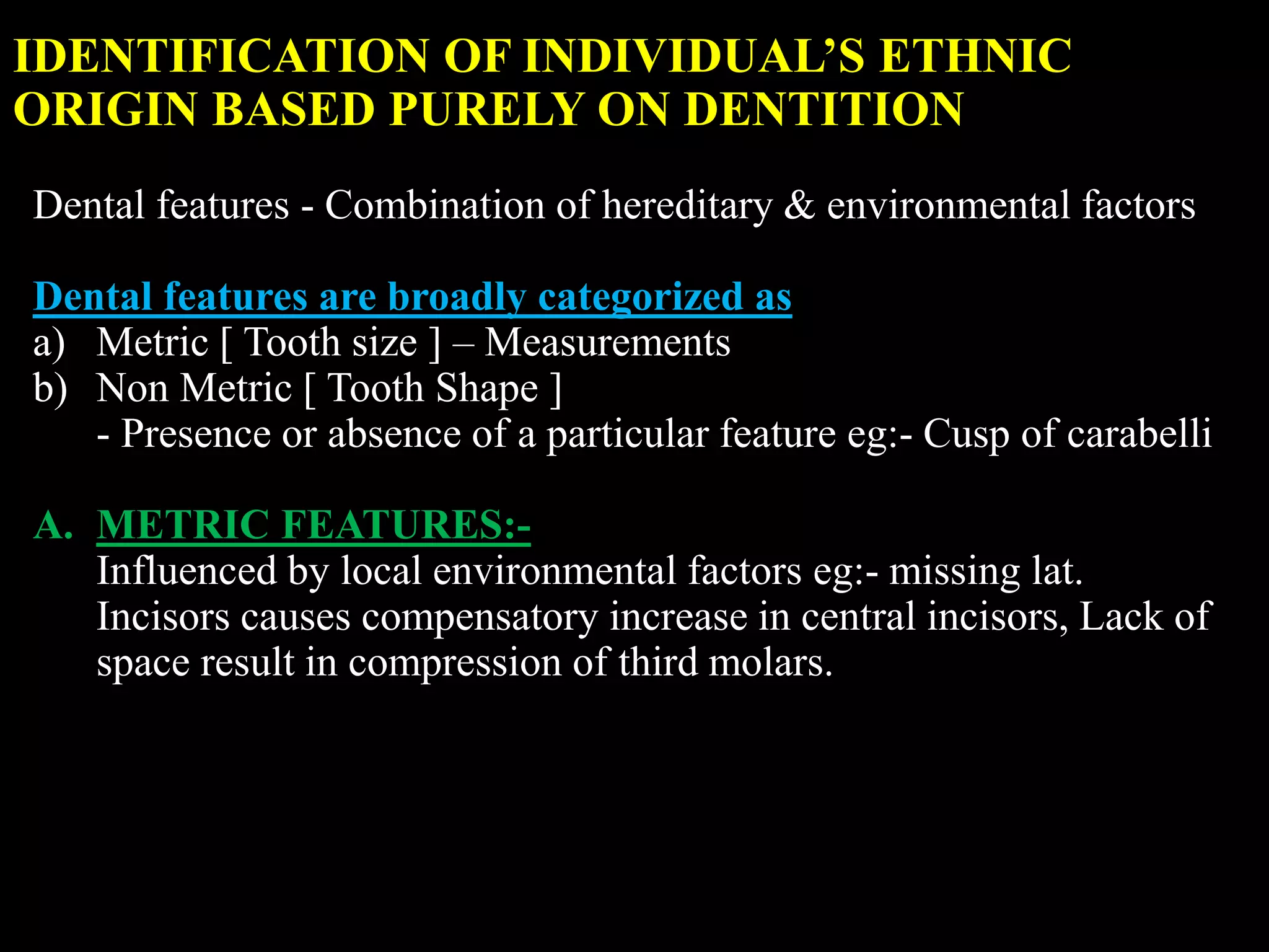 IDENTIFICATION OF INDIVIDUAL’S ETHNIC
ORIGIN BASED PURELY ON DENTITION
Dental features - Combination of hereditary & environmental factors
Dental features are broadly categorized as
a) Metric [ Tooth size ] – Measurements
b) Non Metric [ Tooth Shape ]
- Presence or absence of a particular feature eg:- Cusp of carabelli
A. METRIC FEATURES:-
Influenced by local environmental factors eg:- missing lat.
Incisors causes compensatory increase in central incisors, Lack of
space result in compression of third molars.
 