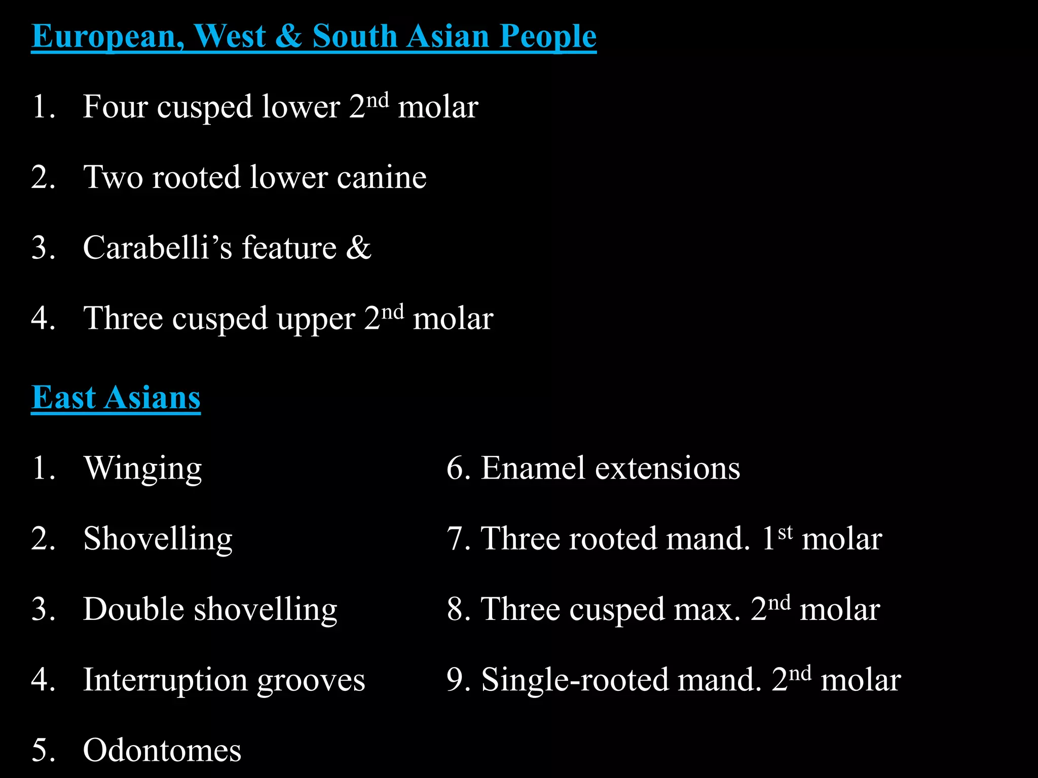 European, West & South Asian People
1. Four cusped lower 2nd molar
2. Two rooted lower canine
3. Carabelli’s feature &
4. Three cusped upper 2nd molar
East Asians
1. Winging 6. Enamel extensions
2. Shovelling 7. Three rooted mand. 1st molar
3. Double shovelling 8. Three cusped max. 2nd molar
4. Interruption grooves 9. Single-rooted mand. 2nd molar
5. Odontomes
 