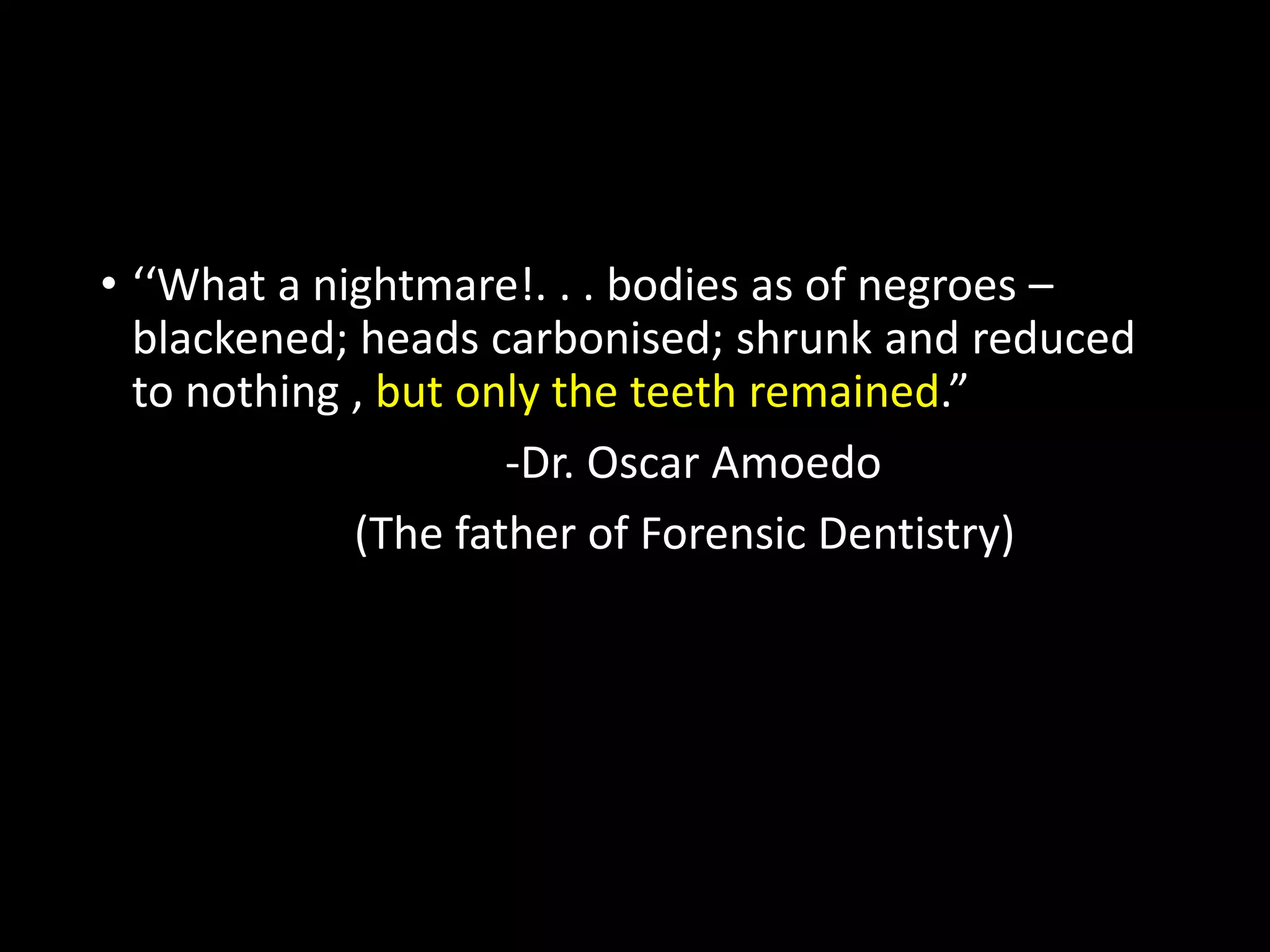 • ‘‘What a nightmare!. . . bodies as of negroes –
blackened; heads carbonised; shrunk and reduced
to nothing , but only the teeth remained.”
-Dr. Oscar Amoedo
(The father of Forensic Dentistry)
 