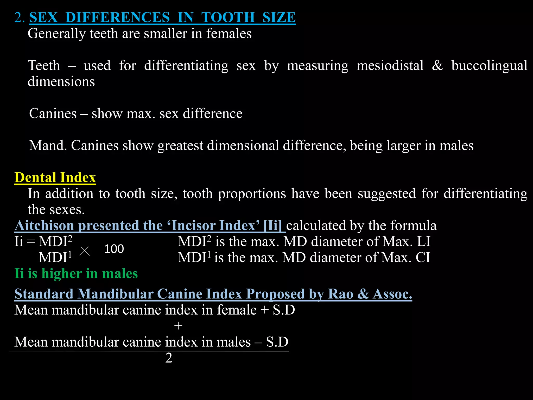 2. SEX DIFFERENCES IN TOOTH SIZE
Generally teeth are smaller in females
Teeth – used for differentiating sex by measuring mesiodistal & buccolingual
dimensions
Canines – show max. sex difference
Mand. Canines show greatest dimensional difference, being larger in males
Dental Index
In addition to tooth size, tooth proportions have been suggested for differentiating
the sexes.
Aitchison presented the ‘Incisor Index’ [Ii] calculated by the formula
Ii = MDI2 MDI2 is the max. MD diameter of Max. LI
MDI1 MDI1 is the max. MD diameter of Max. CI
Ii is higher in males
Standard Mandibular Canine Index Proposed by Rao & Assoc.
Mean mandibular canine index in female + S.D
+
Mean mandibular canine index in males – S.D
2
100
 