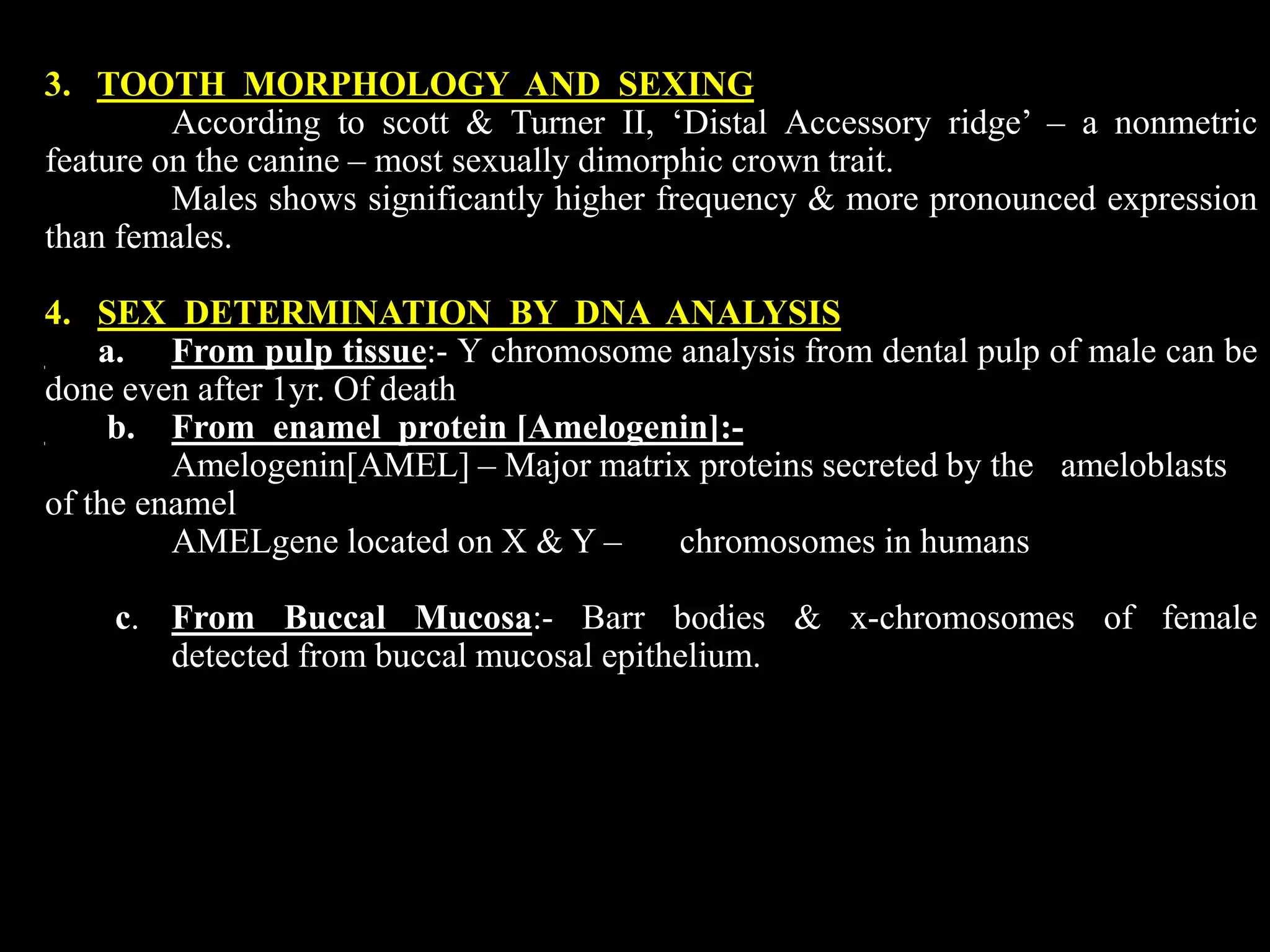 3. TOOTH MORPHOLOGY AND SEXING
According to scott & Turner II, ‘Distal Accessory ridge’ – a nonmetric
feature on the canine – most sexually dimorphic crown trait.
Males shows significantly higher frequency & more pronounced expression
than females.
4. SEX DETERMINATION BY DNA ANALYSIS
a. From pulp tissue:- Y chromosome analysis from dental pulp of male can be
done even after 1yr. Of death
b. From enamel protein [Amelogenin]:-
Amelogenin[AMEL] – Major matrix proteins secreted by the ameloblasts
of the enamel
AMELgene located on X & Y – chromosomes in humans
c. From Buccal Mucosa:- Barr bodies & x-chromosomes of female
detected from buccal mucosal epithelium.
 