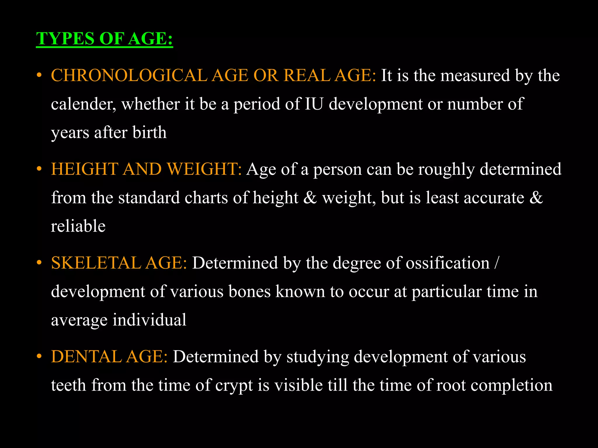 TYPES OF AGE:
• CHRONOLOGICAL AGE OR REAL AGE: It is the measured by the
calender, whether it be a period of IU development or number of
years after birth
• HEIGHT AND WEIGHT: Age of a person can be roughly determined
from the standard charts of height & weight, but is least accurate &
reliable
• SKELETAL AGE: Determined by the degree of ossification /
development of various bones known to occur at particular time in
average individual
• DENTAL AGE: Determined by studying development of various
teeth from the time of crypt is visible till the time of root completion
 