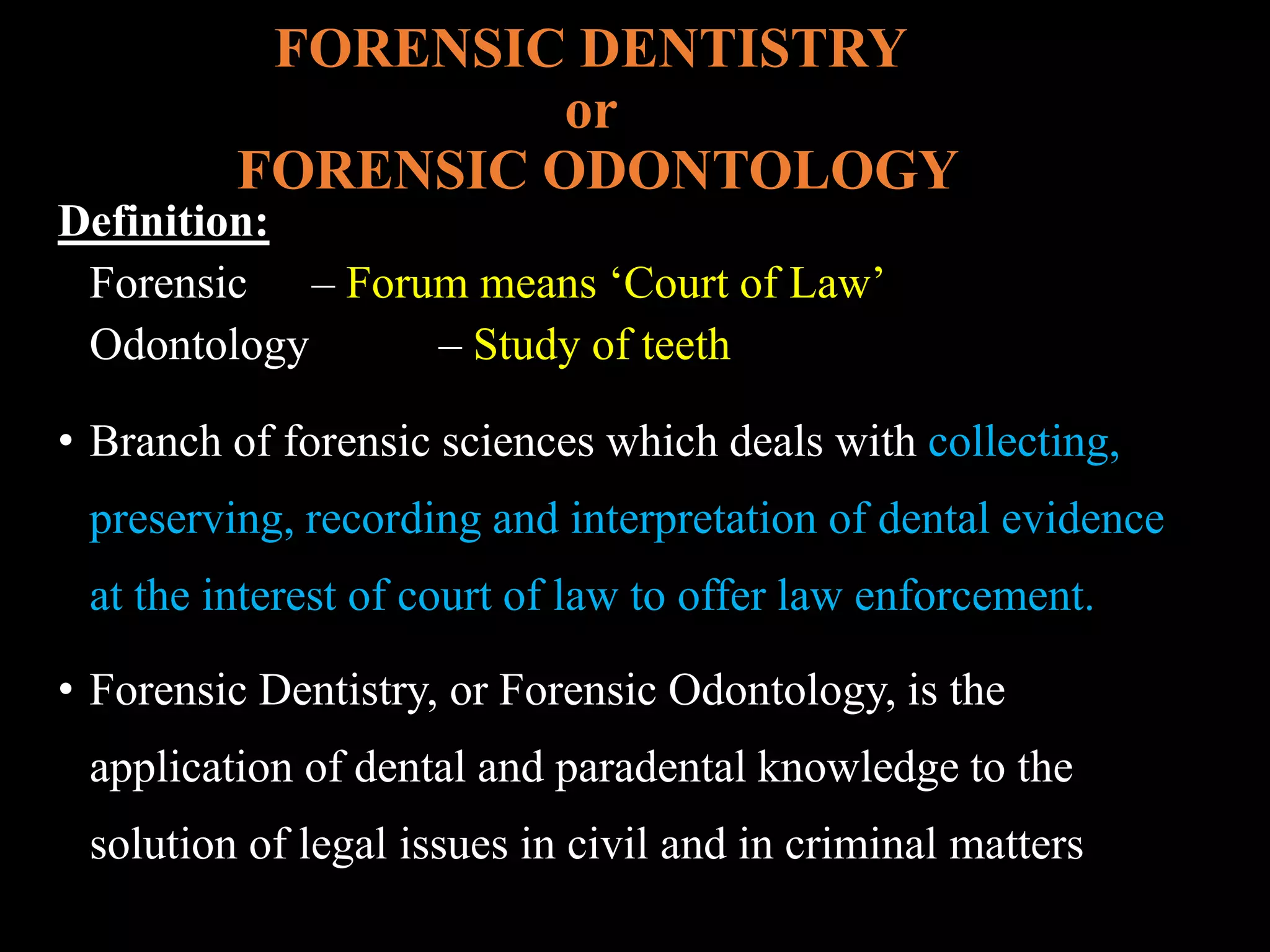 FORENSIC DENTISTRY
or
FORENSIC ODONTOLOGY
Definition:
Forensic – Forum means ‘Court of Law’
Odontology – Study of teeth
• Branch of forensic sciences which deals with collecting,
preserving, recording and interpretation of dental evidence
at the interest of court of law to offer law enforcement.
• Forensic Dentistry, or Forensic Odontology, is the
application of dental and paradental knowledge to the
solution of legal issues in civil and in criminal matters
 