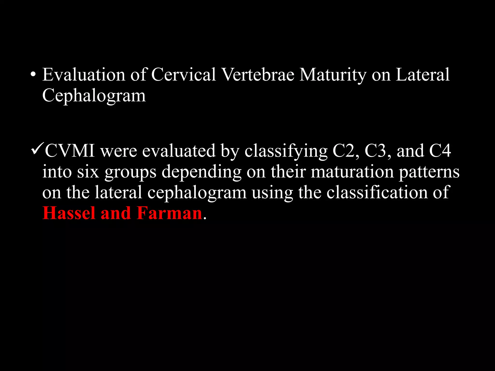 • Evaluation of Cervical Vertebrae Maturity on Lateral
Cephalogram
CVMI were evaluated by classifying C2, C3, and C4
into six groups depending on their maturation patterns
on the lateral cephalogram using the classification of
Hassel and Farman.
 
