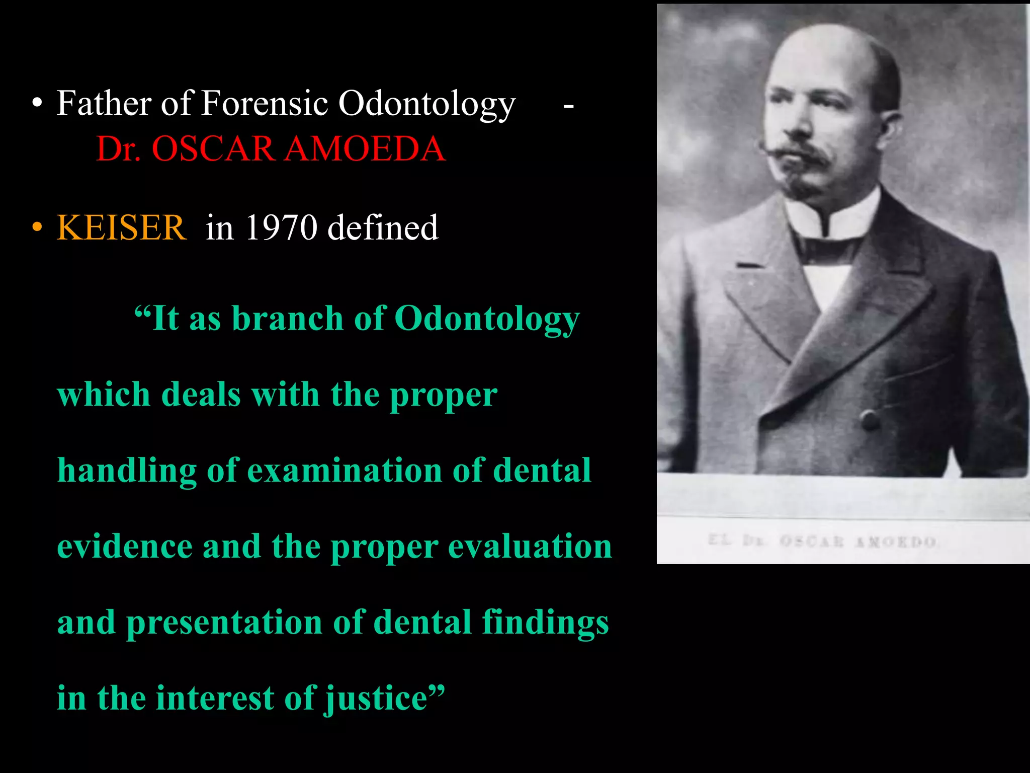 • Father of Forensic Odontology -
Dr. OSCAR AMOEDA
• KEISER in 1970 defined
“It as branch of Odontology
which deals with the proper
handling of examination of dental
evidence and the proper evaluation
and presentation of dental findings
in the interest of justice”
 