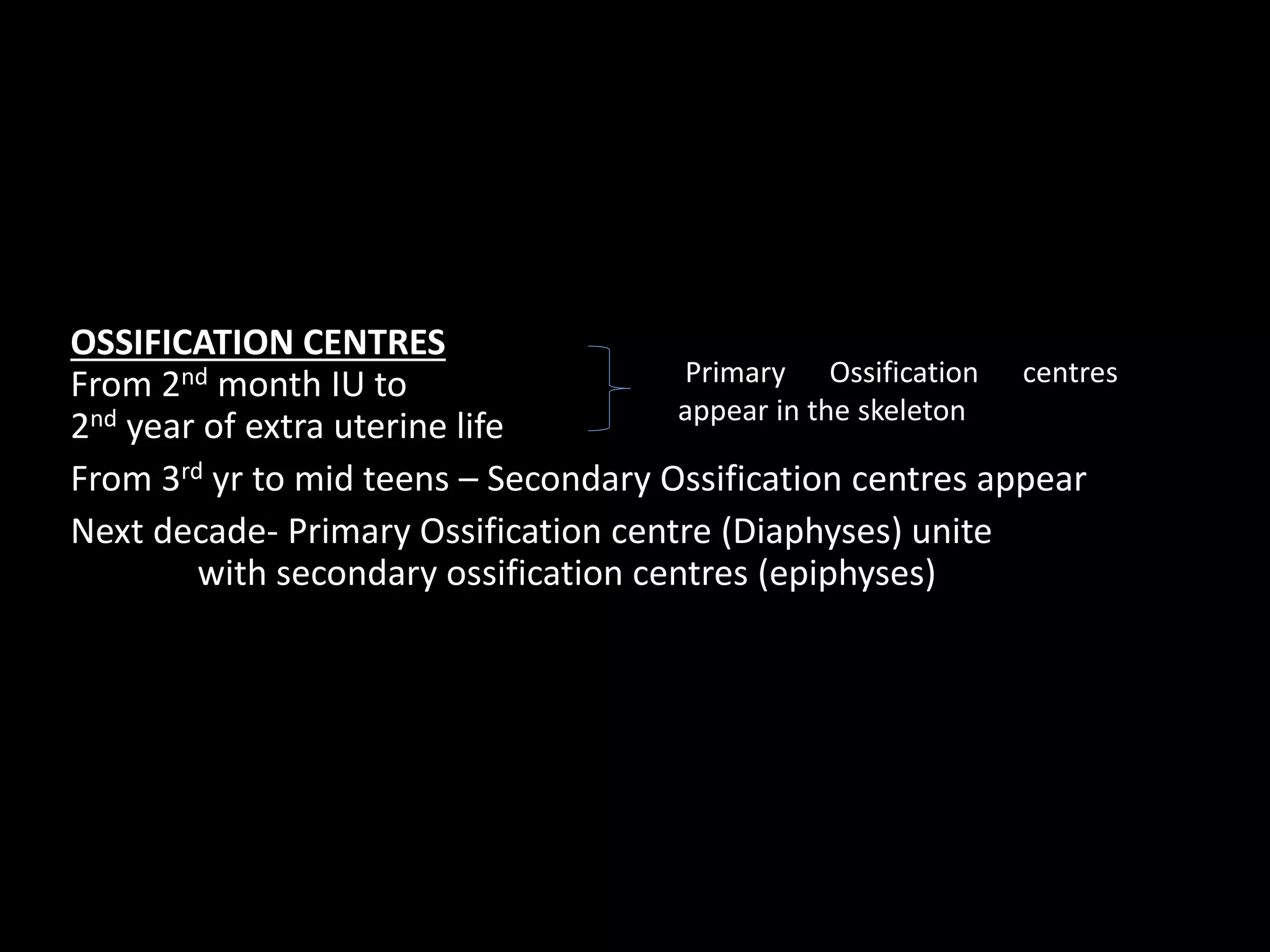 OSSIFICATION CENTRES
From 2nd month IU to
2nd year of extra uterine life
From 3rd yr to mid teens – Secondary Ossification centres appear
Next decade- Primary Ossification centre (Diaphyses) unite
with secondary ossification centres (epiphyses)
Primary Ossification centres
appear in the skeleton
 