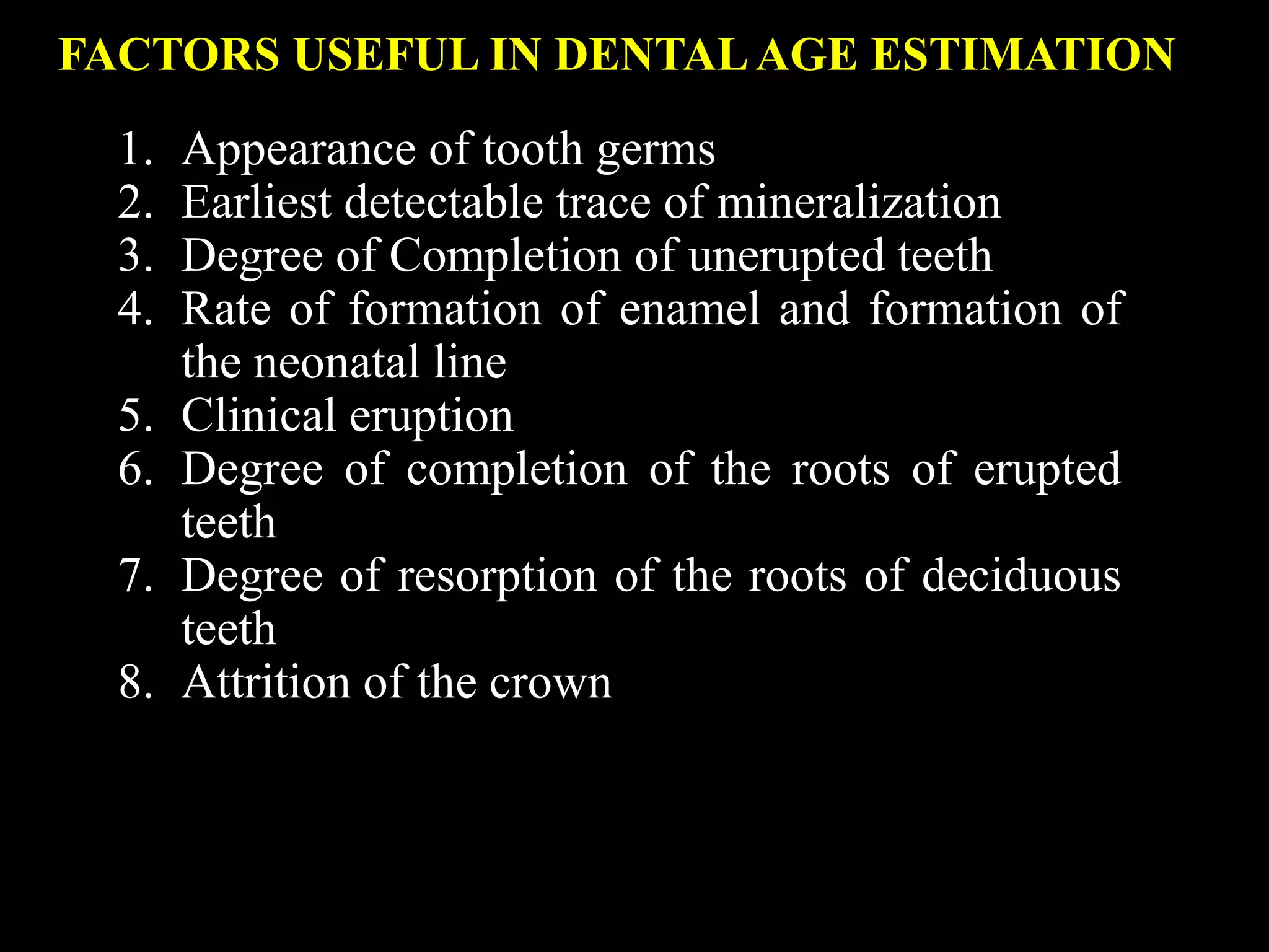 FACTORS USEFUL IN DENTALAGE ESTIMATION
1. Appearance of tooth germs
2. Earliest detectable trace of mineralization
3. Degree of Completion of unerupted teeth
4. Rate of formation of enamel and formation of
the neonatal line
5. Clinical eruption
6. Degree of completion of the roots of erupted
teeth
7. Degree of resorption of the roots of deciduous
teeth
8. Attrition of the crown
 