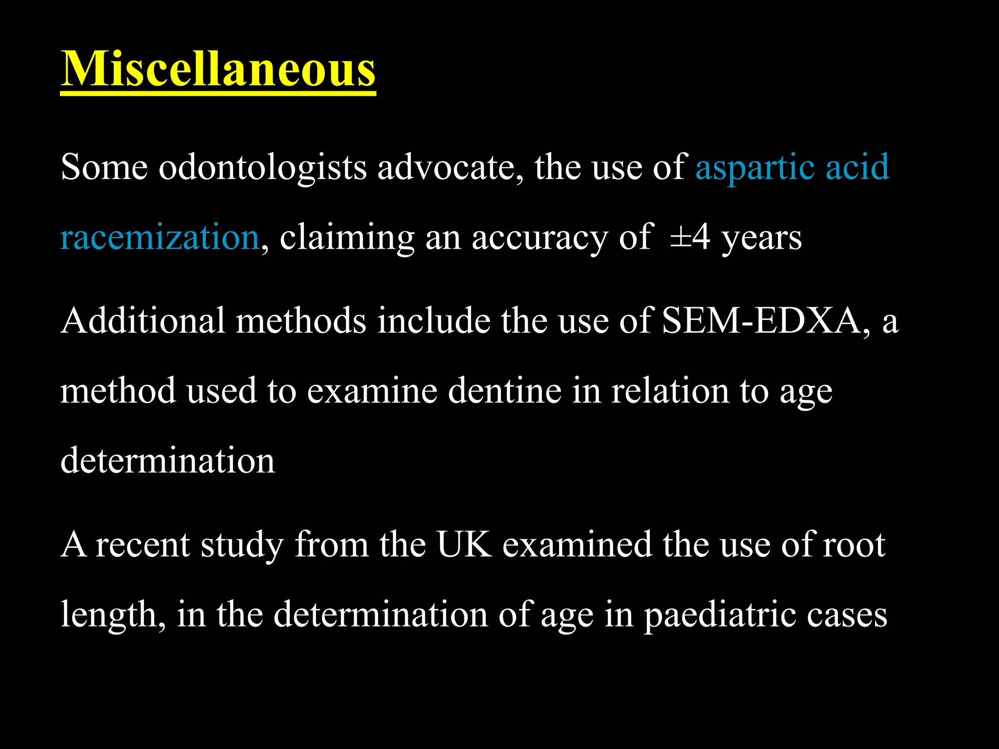 Some odontologists advocate, the use of aspartic acid
racemization, claiming an accuracy of ±4 years
Additional methods include the use of SEM-EDXA, a
method used to examine dentine in relation to age
determination
A recent study from the UK examined the use of root
length, in the determination of age in paediatric cases
Miscellaneous
 