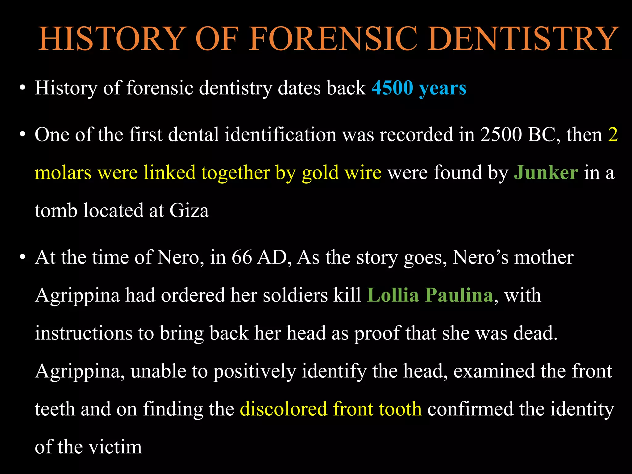 HISTORY OF FORENSIC DENTISTRY
• History of forensic dentistry dates back 4500 years
• One of the first dental identification was recorded in 2500 BC, then 2
molars were linked together by gold wire were found by Junker in a
tomb located at Giza
• At the time of Nero, in 66 AD, As the story goes, Nero’s mother
Agrippina had ordered her soldiers kill Lollia Paulina, with
instructions to bring back her head as proof that she was dead.
Agrippina, unable to positively identify the head, examined the front
teeth and on finding the discolored front tooth confirmed the identity
of the victim
 