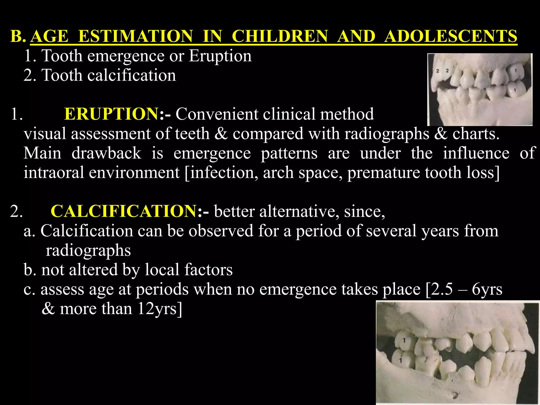 B. AGE ESTIMATION IN CHILDREN AND ADOLESCENTS
1. Tooth emergence or Eruption
2. Tooth calcification
1. ERUPTION:- Convenient clinical method
visual assessment of teeth & compared with radiographs & charts.
Main drawback is emergence patterns are under the influence of
intraoral environment [infection, arch space, premature tooth loss]
2. CALCIFICATION:- better alternative, since,
a. Calcification can be observed for a period of several years from
radiographs
b. not altered by local factors
c. assess age at periods when no emergence takes place [2.5 – 6yrs
& more than 12yrs]
 