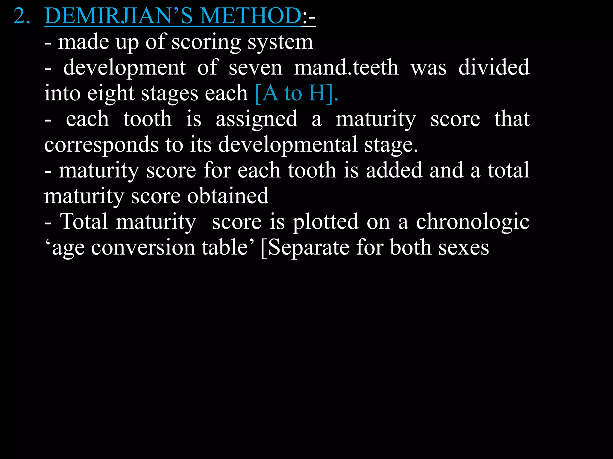 2. DEMIRJIAN’S METHOD:-
- made up of scoring system
- development of seven mand.teeth was divided
into eight stages each [A to H].
- each tooth is assigned a maturity score that
corresponds to its developmental stage.
- maturity score for each tooth is added and a total
maturity score obtained
- Total maturity score is plotted on a chronologic
‘age conversion table’ [Separate for both sexes
 