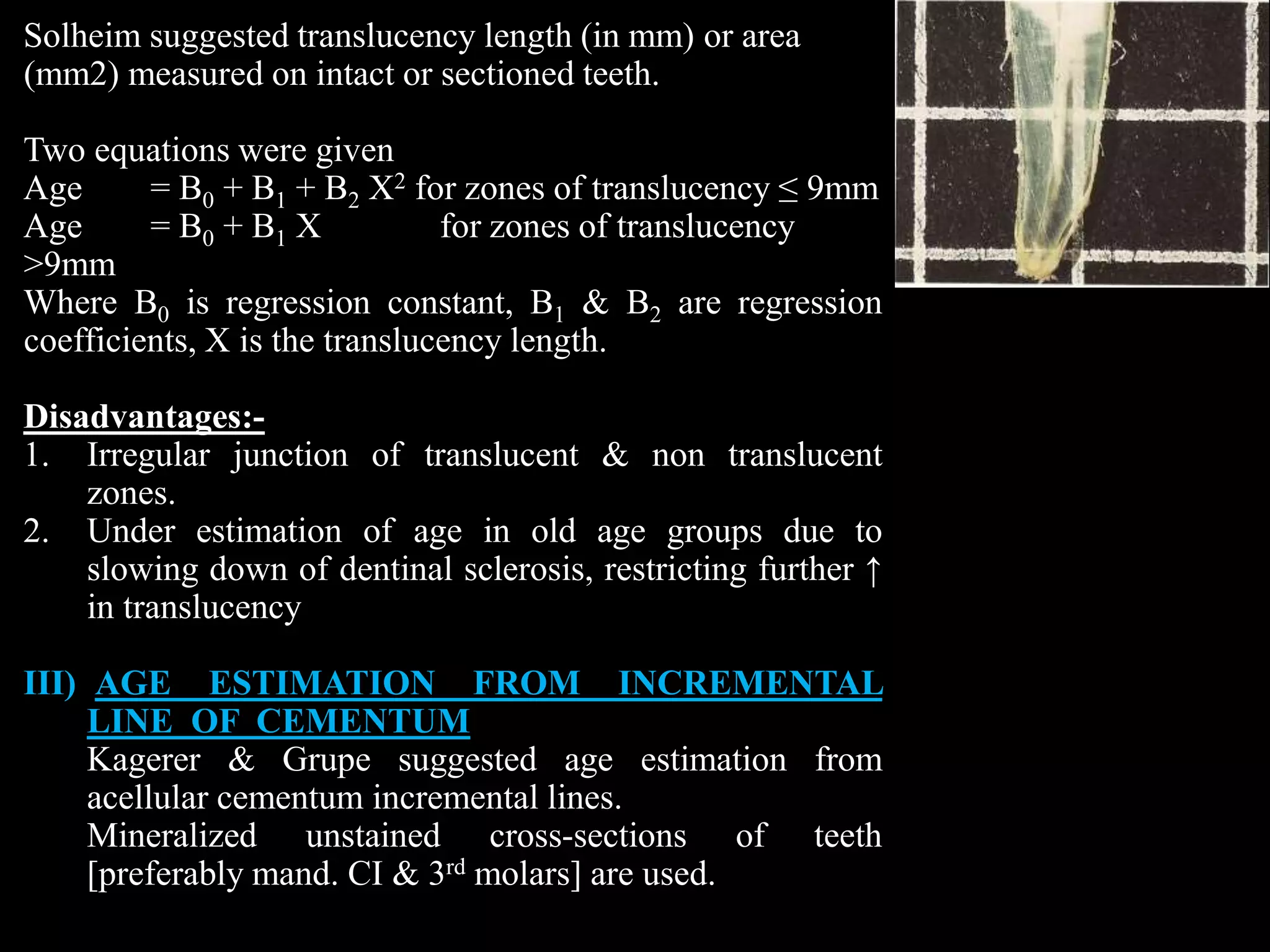Solheim suggested translucency length (in mm) or area
(mm2) measured on intact or sectioned teeth.
Two equations were given
Age = B0 + B1 + B2 X2 for zones of translucency ≤ 9mm
Age = B0 + B1 X for zones of translucency
>9mm
Where B0 is regression constant, B1 & B2 are regression
coefficients, X is the translucency length.
Disadvantages:-
1. Irregular junction of translucent & non translucent
zones.
2. Under estimation of age in old age groups due to
slowing down of dentinal sclerosis, restricting further ↑
in translucency
III) AGE ESTIMATION FROM INCREMENTAL
LINE OF CEMENTUM
Kagerer & Grupe suggested age estimation from
acellular cementum incremental lines.
Mineralized unstained cross-sections of teeth
[preferably mand. CI & 3rd molars] are used.
 