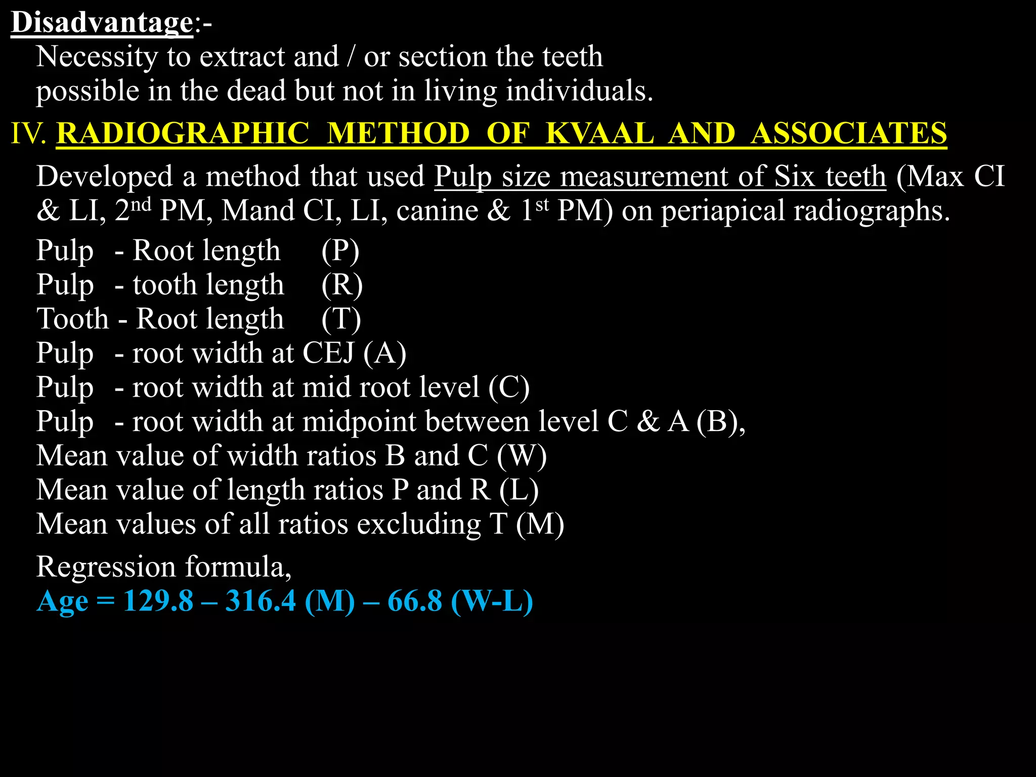 Disadvantage:-
Necessity to extract and / or section the teeth
possible in the dead but not in living individuals.
IV. RADIOGRAPHIC METHOD OF KVAAL AND ASSOCIATES
Developed a method that used Pulp size measurement of Six teeth (Max CI
& LI, 2nd PM, Mand CI, LI, canine & 1st PM) on periapical radiographs.
Pulp - Root length (P)
Pulp - tooth length (R)
Tooth - Root length (T)
Pulp - root width at CEJ (A)
Pulp - root width at mid root level (C)
Pulp - root width at midpoint between level C & A (B),
Mean value of width ratios B and C (W)
Mean value of length ratios P and R (L)
Mean values of all ratios excluding T (M)
Regression formula,
Age = 129.8 – 316.4 (M) – 66.8 (W-L)
 
