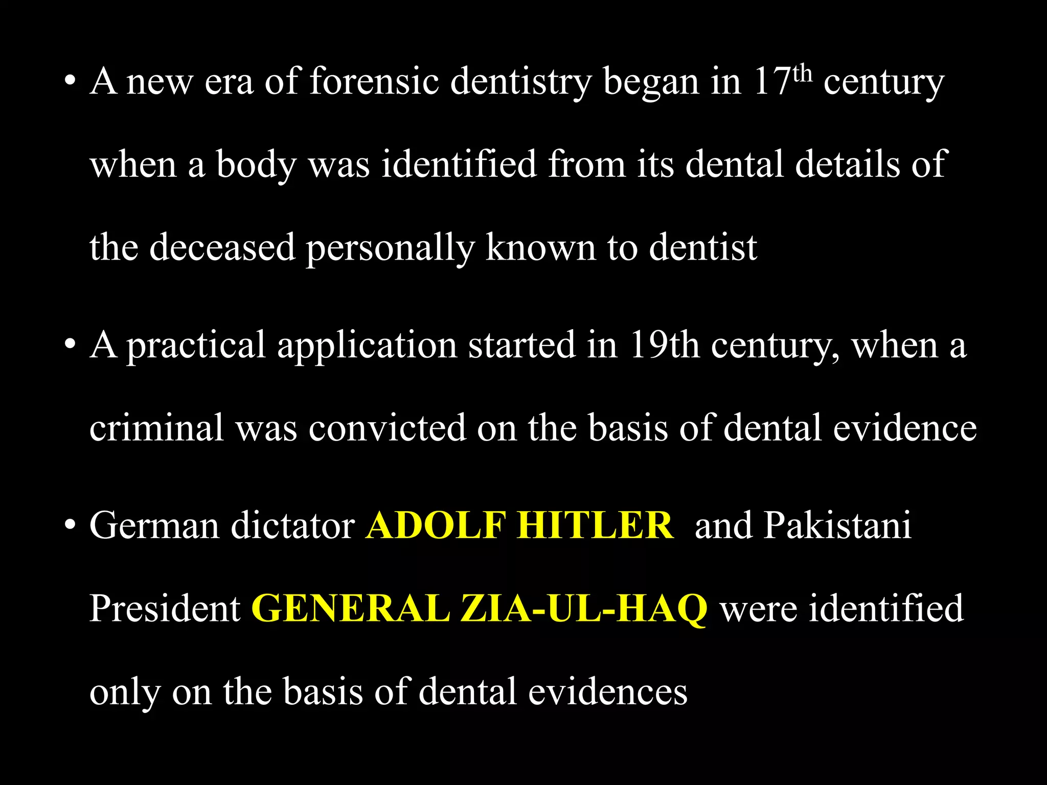 • A new era of forensic dentistry began in 17th century
when a body was identified from its dental details of
the deceased personally known to dentist
• A practical application started in 19th century, when a
criminal was convicted on the basis of dental evidence
• German dictator ADOLF HITLER and Pakistani
President GENERAL ZIA-UL-HAQ were identified
only on the basis of dental evidences
 