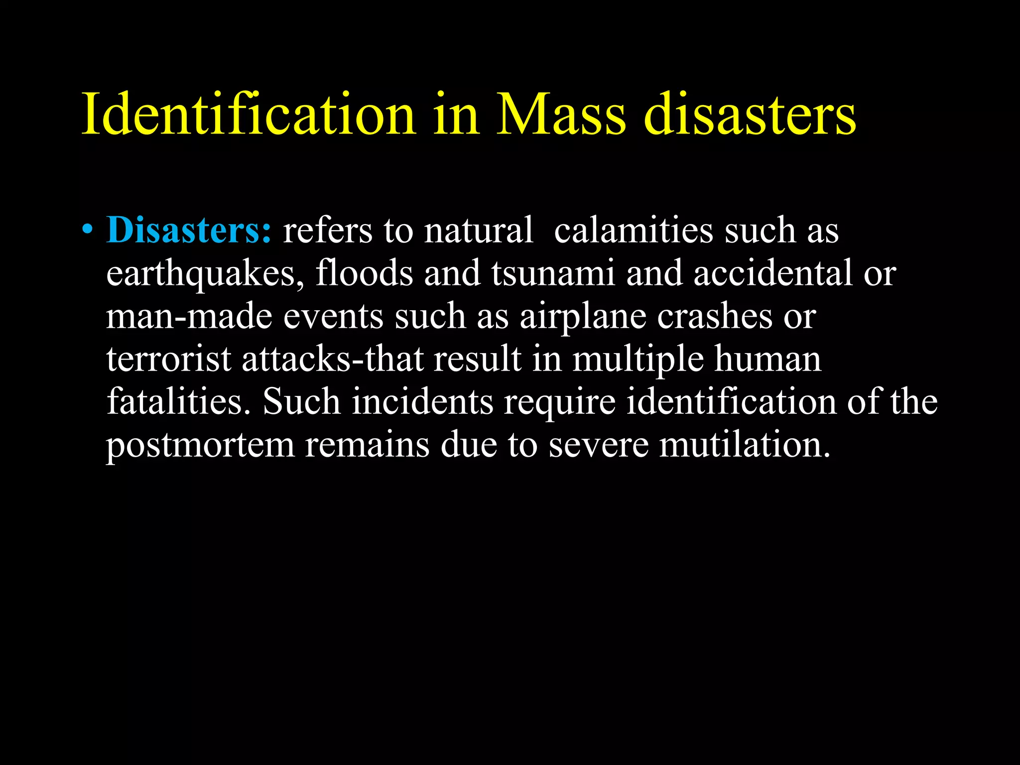 Identification in Mass disasters
• Disasters: refers to natural calamities such as
earthquakes, floods and tsunami and accidental or
man-made events such as airplane crashes or
terrorist attacks-that result in multiple human
fatalities. Such incidents require identification of the
postmortem remains due to severe mutilation.
 