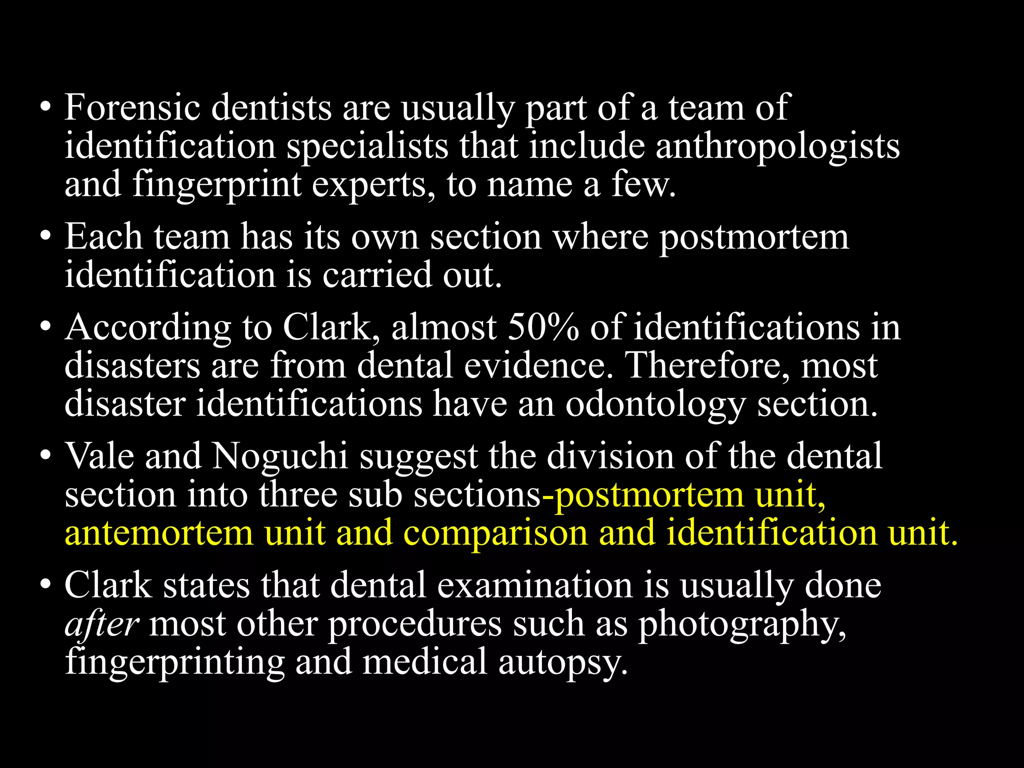 • Forensic dentists are usually part of a team of
identification specialists that include anthropologists
and fingerprint experts, to name a few.
• Each team has its own section where postmortem
identification is carried out.
• According to Clark, almost 50% of identifications in
disasters are from dental evidence. Therefore, most
disaster identifications have an odontology section.
• Vale and Noguchi suggest the division of the dental
section into three sub sections-postmortem unit,
antemortem unit and comparison and identification unit.
• Clark states that dental examination is usually done
after most other procedures such as photography,
fingerprinting and medical autopsy.
 
