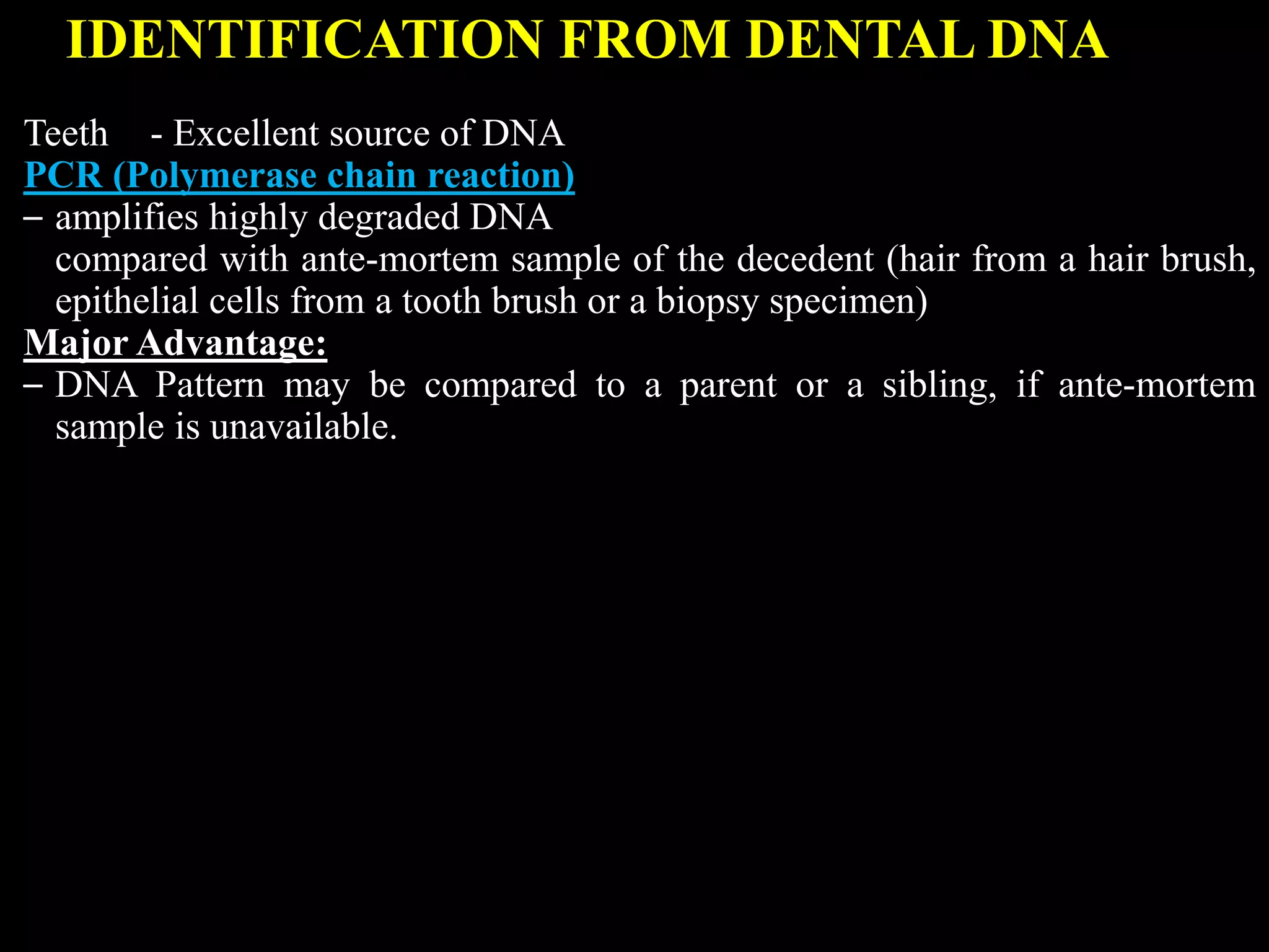 IDENTIFICATION FROM DENTAL DNA
Teeth - Excellent source of DNA
PCR (Polymerase chain reaction)
– amplifies highly degraded DNA
compared with ante-mortem sample of the decedent (hair from a hair brush,
epithelial cells from a tooth brush or a biopsy specimen)
Major Advantage:
– DNA Pattern may be compared to a parent or a sibling, if ante-mortem
sample is unavailable.
 