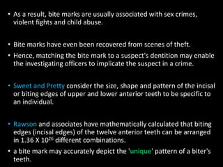 • As a result, bite marks are usually associated with sex crimes,
violent fights and child abuse.
• Bite marks have even been recovered from scenes of theft.
• Hence, matching the bite mark to a suspect's dentition may enable
the investigating officers to implicate the suspect in a crime.
• Sweet and Pretty consider the size, shape and pattern of the incisal
or biting edges of upper and lower anterior teeth to be specific to
an individual.
• Rawson and associates have mathematically calculated that biting
edges (incisal edges) of the twelve anterior teeth can be arranged
in 1.36 X 1026 different combinations.
• a bite mark may accurately depict the 'unique' pattern of a biter's
teeth.
 