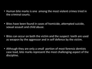 • Human bite marks is one among the most violent crimes tried in
the criminal courts.
• Bites have been found in cases of homicide, attempted suicide,
sexual assault and child abuse.
• Bites can occur on both the victim and the suspect: teeth are used
as weapon by the aggressor and in self defence by the victim.
• Although they are only a small portion of most forensic dentists
case load, bite marks represent the most challenging aspect of the
discipline.
 