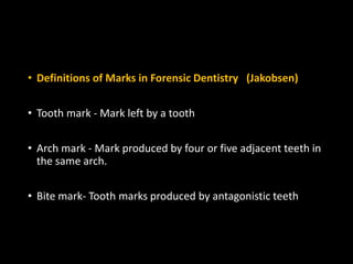 • Definitions of Marks in Forensic Dentistry (Jakobsen)
• Tooth mark - Mark left by a tooth
• Arch mark - Mark produced by four or five adjacent teeth in
the same arch.
• Bite mark- Tooth marks produced by antagonistic teeth
 