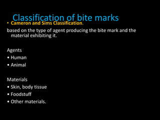Classification of bite marks• Cameron and Sims Classification.
based on the type of agent producing the bite mark and the
material exhibiting it.
Agents
• Human
• Animal
Materials
• Skin, body tissue
• Foodstuff
• Other materials.
 