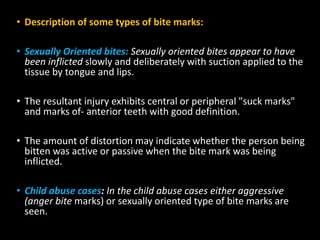 • Description of some types of bite marks:
• Sexually Oriented bites: Sexually oriented bites appear to have
been inflicted slowly and deliberately with suction applied to the
tissue by tongue and lips.
• The resultant injury exhibits central or peripheral "suck marks"
and marks of- anterior teeth with good definition.
• The amount of distortion may indicate whether the person being
bitten was active or passive when the bite mark was being
inflicted.
• Child abuse cases: In the child abuse cases either aggressive
(anger bite marks) or sexually oriented type of bite marks are
seen.
 