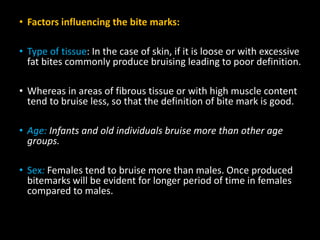 • Factors influencing the bite marks:
• Type of tissue: In the case of skin, if it is loose or with excessive
fat bites commonly produce bruising leading to poor definition.
• Whereas in areas of fibrous tissue or with high muscle content
tend to bruise less, so that the definition of bite mark is good.
• Age: Infants and old individuals bruise more than other age
groups.
• Sex: Females tend to bruise more than males. Once produced
bitemarks will be evident for longer period of time in females
compared to males.
 