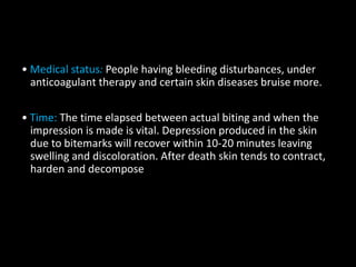 • Medical status: People having bleeding disturbances, under
anticoagulant therapy and certain skin diseases bruise more.
• Time: The time elapsed between actual biting and when the
impression is made is vital. Depression produced in the skin
due to bitemarks will recover within 10-20 minutes leaving
swelling and discoloration. After death skin tends to contract,
harden and decompose
 