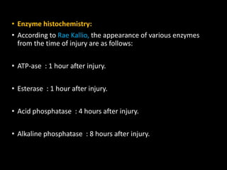 • Enzyme histochemistry:
• According to Rae Kallio, the appearance of various enzymes
from the time of injury are as follows:
• ATP-ase : 1 hour after injury.
• Esterase : 1 hour after injury.
• Acid phosphatase : 4 hours after injury.
• Alkaline phosphatase : 8 hours after injury.
 