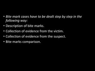 • Bite mark cases have to be dealt step by step in the
following way:
• Description of bite marks.
• Collection of evidence from the victim.
• Collection of evidence from the suspect.
• Bite marks comparison.
 