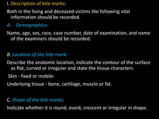 I. Description of bite marks:
Both in the living and deceased victims the following vital
information should be recorded.
A. Demographics:
Name, age, sex, race, case number, date of examination, and name
of the examiners should be recorded.
B. Location of the bite mark:
Describe the anatomic location, indicate the contour of the surface
as flat, curved or irregular and state the tissue characters
Skin - fixed or mobile.
Underlying tissue - bone, cartilage, muscle or fat.
C. Shape of the bite marks:
Indicate whether it is round, ovoid, crescent or irregular in shape.
 
