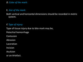 D. Color of the mark:
E. Size of the mark:
Both vertical and horizontal dimensions should be recorded in metric
system.
F. Type of injury:
Type of tissue injury due to bite mark may be,
Petechial hemorrhage
Contusion
Abrasion
Laceration
Incision
Avulsion
or an Artefact.
 