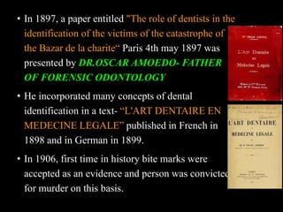 • In 1897, a paper entitled "The role of dentists in the
identification of the victims of the catastrophe of
the Bazar de la charite“ Paris 4th may 1897 was
presented by DR.OSCAR AMOEDO- FATHER
OF FORENSIC ODONTOLOGY
• He incorporated many concepts of dental
identification in a text- “L'ART DENTAIRE EN
MEDECINE LEGALE” published in French in
1898 and in German in 1899.
• In 1906, first time in history bite marks were
accepted as an evidence and person was convicted
for murder on this basis.
 