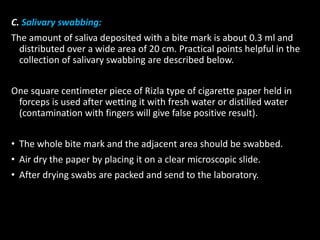 C. Salivary swabbing:
The amount of saliva deposited with a bite mark is about 0.3 ml and
distributed over a wide area of 20 cm. Practical points helpful in the
collection of salivary swabbing are described below.
One square centimeter piece of Rizla type of cigarette paper held in
forceps is used after wetting it with fresh water or distilled water
(contamination with fingers will give false positive result).
• The whole bite mark and the adjacent area should be swabbed.
• Air dry the paper by placing it on a clear microscopic slide.
• After drying swabs are packed and send to the laboratory.
 