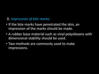 D. Impression of bite marks:
• If the bite marks have penetrated the skin, an
impression of the marks should be made.
• A rubber base material such as vinyl polysiloxans with
dimensional stability should be used.
• Two methods are commonly used to make
impressions.
 