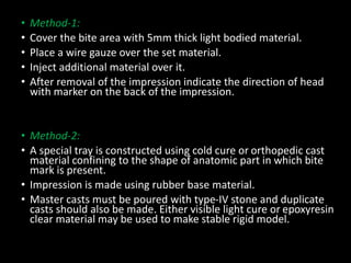 • Method-1:
• Cover the bite area with 5mm thick light bodied material.
• Place a wire gauze over the set material.
• Inject additional material over it.
• After removal of the impression indicate the direction of head
with marker on the back of the impression.
• Method-2:
• A special tray is constructed using cold cure or orthopedic cast
material confining to the shape of anatomic part in which bite
mark is present.
• Impression is made using rubber base material.
• Master casts must be poured with type-IV stone and duplicate
casts should also be made. Either visible light cure or epoxyresin
clear material may be used to make stable rigid model.
 