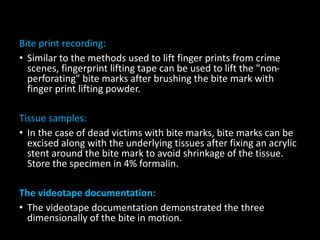 Bite print recording:
• Similar to the methods used to lift finger prints from crime
scenes, fingerprint lifting tape can be used to lift the "non-
perforating" bite marks after brushing the bite mark with
finger print lifting powder.
Tissue samples:
• In the case of dead victims with bite marks, bite marks can be
excised along with the underlying tissues after fixing an acrylic
stent around the bite mark to avoid shrinkage of the tissue.
Store the specimen in 4% formalin.
The videotape documentation:
• The videotape documentation demonstrated the three
dimensionally of the bite in motion.
 