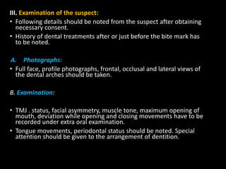 III. Examination of the suspect:
• Following details should be noted from the suspect after obtaining
necessary consent.
• History of dental treatments after or just before the bite mark has
to be noted.
A. Photographs:
• Full face, profile photographs, frontal, occlusal and lateral views of
the dental arches should be taken.
B. Examination:
• TMJ . status, facial asymmetry, muscle tone, maximum opening of
mouth, deviation while opening and closing movements have to be
recorded under extra oral examination.
• Tongue movements, periodontal status should be noted. Special
attention should be given to the arrangement of dentition.
 