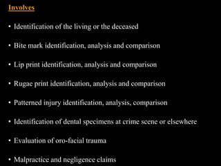 Involves
• Identification of the living or the deceased
• Bite mark identification, analysis and comparison
• Lip print identification, analysis and comparison
• Rugae print identification, analysis and comparison
• Patterned injury identification, analysis, comparison
• Identification of dental specimens at crime scene or elsewhere
• Evaluation of oro-facial trauma
• Malpractice and negligence claims
 