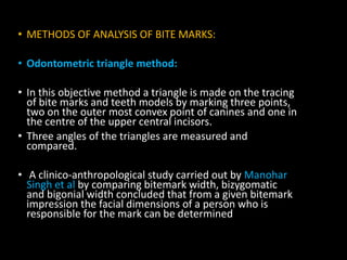 • METHODS OF ANALYSIS OF BITE MARKS:
• Odontometric triangle method:
• In this objective method a triangle is made on the tracing
of bite marks and teeth models by marking three points,
two on the outer most convex point of canines and one in
the centre of the upper central incisors.
• Three angles of the triangles are measured and
compared.
• A clinico-anthropological study carried out by Manohar
Singh et al by comparing bitemark width, bizygomatic
and bigonial width concluded that from a given bitemark
impression the facial dimensions of a person who is
responsible for the mark can be determined
 