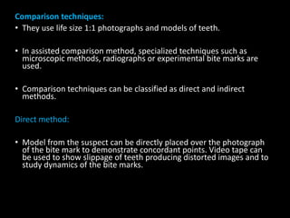 Comparison techniques:
• They use life size 1:1 photographs and models of teeth.
• In assisted comparison method, specialized techniques such as
microscopic methods, radiographs or experimental bite marks are
used.
• Comparison techniques can be classified as direct and indirect
methods.
Direct method:
• Model from the suspect can be directly placed over the photograph
of the bite mark to demonstrate concordant points. Video tape can
be used to show slippage of teeth producing distorted images and to
study dynamics of the bite marks.
 